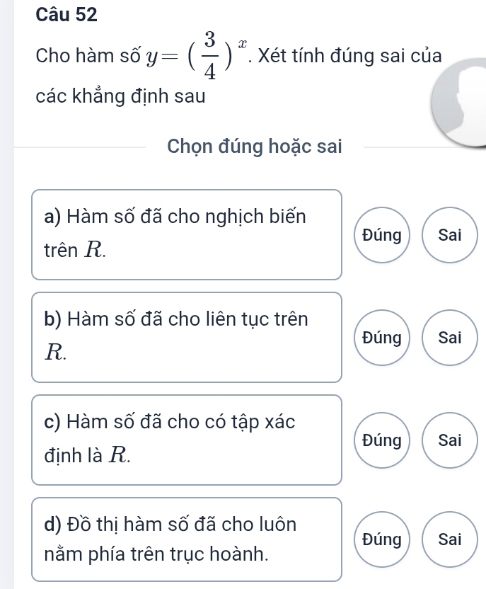 Cho hàm số y=( 3/4 )^x. Xét tính đúng sai của 
các khẳng định sau 
Chọn đúng hoặc sai 
a) Hàm số đã cho nghịch biến 
Đúng Sai 
trên R. 
b) Hàm số đã cho liên tục trên 
Đúng Sai
R. 
c) Hàm số đã cho có tập xác 
Đúng Sai 
định là R. 
d) Đồ thị hàm số đã cho luôn 
Đúng Sai 
nằm phía trên trục hoành.