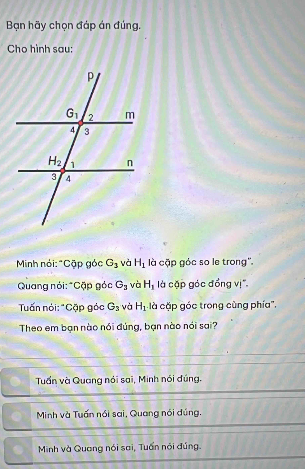 Bạn hãy chọn đáp án đúng.
Cho hình sau:
* Minh nói: “Cặp góc G_3 và H_1 là cặp góc so le trong".
Quang nói: “Cặp góc G_3 và H_1 là cặp góc đồng vị".
Tấn nói: “Cặp góc G_3 và H_1 là cặp góc trong cùng phía".
Theo em bạn nào nói đúng, bạn nào nói sai?
Tuấn và Quang nói sai, Minh nói đúng.
Minh và Tuấn nói sai, Quang nói đúng.
Minh và Quang nói sai, Tuấn nói đúng.