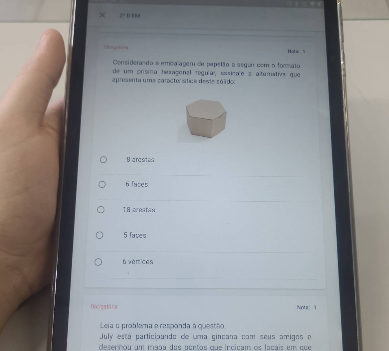 2^8 D EM
Obrigatória
Nota: 1
Considerando a embalagem de papelão a seguir com o formato
de um prisma hexagonal regular, assinale a alternativa que
apresenta uma característica deste sólido:
8 arestas
6 faces
18 arestas
5 faces
6 vértices
Obrigatória Nota: 1
Leia o problema e responda à questão.
July está participando de uma gincana com seus amigos e
desenhou um mapa dos pontos que indicam os locais em que