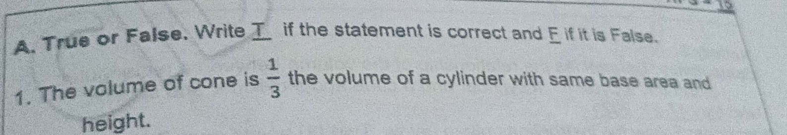 True or False. Write I if the statement is correct and E if it is False. 
1. The volume of cone is  1/3  the volume of a cylinder with same base area and 
height.