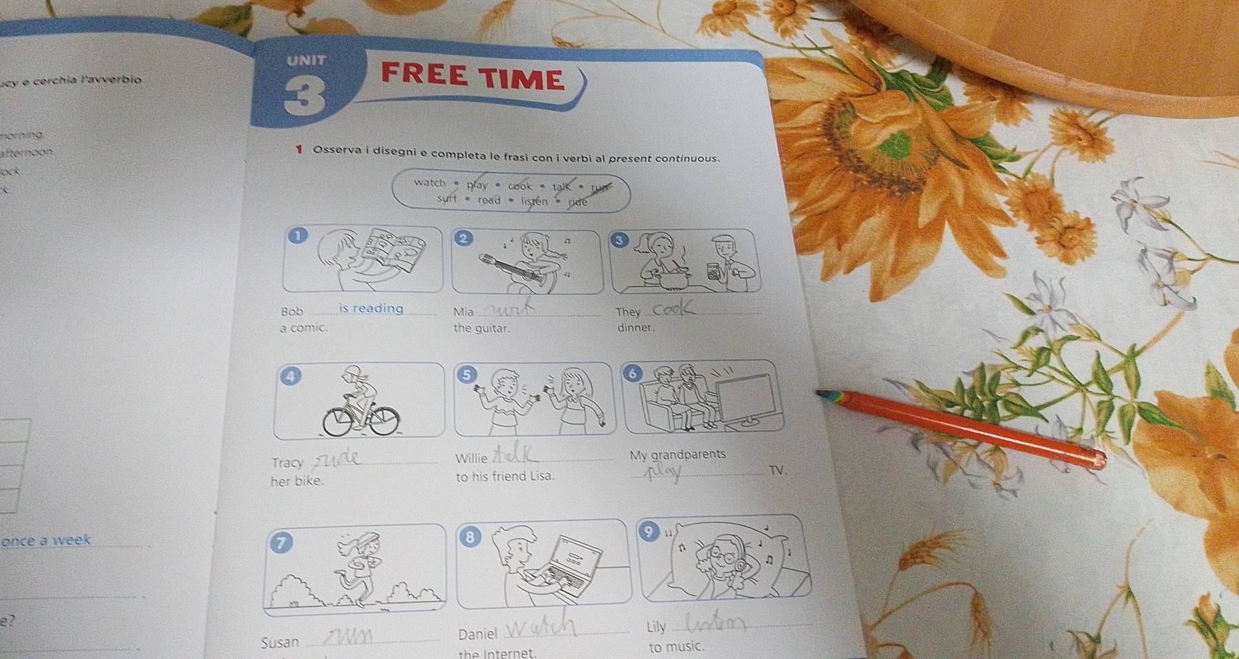 UNIT FREE TIME 
ucy e cerchía l'avverbio 
3 
norning. 
afternoon . 
1 Osserva i disegni e completa le frasi con i verbi al present continuous 

watch 
K i dé 
41 
Bob _is reading _Mia_ They_ 
a comic. the guitar. dinner. 
Willie 
Tracy __My grandparents 
her bike. to his friend Lisa. 
_TV. 
once a week_ 
_ 
e? 
_ 
Susan _Daniel _Lily_ 
the Internet. to music.