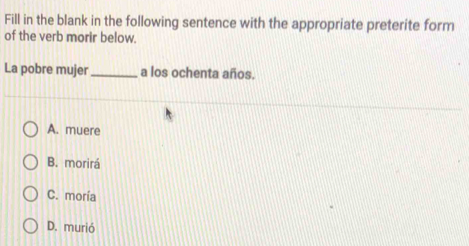 Fill in the blank in the following sentence with the appropriate preterite form
of the verb morir below.
La pobre mujer _a los ochenta años.
A. muere
B. morirá
C. moría
D. murió