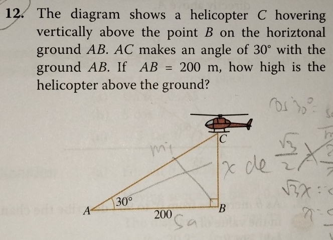 The diagram shows a helicopter C hovering
vertically above the point B on the horiztonal
ground AB. AC makes an angle of 30° with the
ground AB. If AB=200m , how high is the
helicopter above the ground?