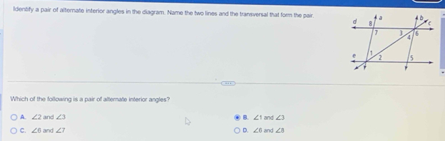 ldentify a pair of alternate interior angles in the diagram. Name the two lines and the transversal that form the pair.
Which of the following is a pair of alternate interior angles?
A. ∠ 2 and ∠ 3 B. ∠ 1 and ∠ 3
C. ∠ 6 and ∠ 7 D. ∠ 6 and ∠ 8