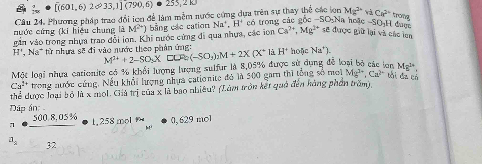 beginarrayr o 298endarray [( 601,6)2∈fty 33,1](790,6) 255, 2kJ
Câu 24. Phương pháp trao đổi ion để làm mềm nước cứng dựa trên sự thay thế các ion Mg^(2+) và Ca^(2+) trong 
nước cứng (kí hiệu chung là M^(2+)) bằng các cation Na*, H* có trong các gốc -SO_3N la hoặc -SO₃H được 
văn vào trong nhựa trao đổi ion. Khi nước cứng đi qua nhựa, các ion Ca^(2+), Mg^(2+) sẽ được giữ lại và các ion 
H*, Na* từ nhựa sẽ đi vào nước theo phản ứng:
M^(2+)+2-SO_3X □□: (-SO_3)_2M+2X(X^+) à H^+ hoặc Na^+). 
Một loại nhựa cationite có % khối lượng lượng sulfur là 8,05% được sử dụng đề loại bỏ các ion Mg^(2+) 、
Ca^(2+) trong nước cứng. Nếu khối lượng nhựa cationite đó là 500 gam thì tổng số mol Mg^(2+), Ca^(2+) tối đa có 
thể được loại bỏ là x mol. Giá trị của x là bao nhiêu? (Làm tròn kết quả đến hàng phần trăm). 
Đáp án: 
n beginarrayr 500.8,05%  hline endarray 1,258 mol 7 0, 629 mol
M^2
n_s 32