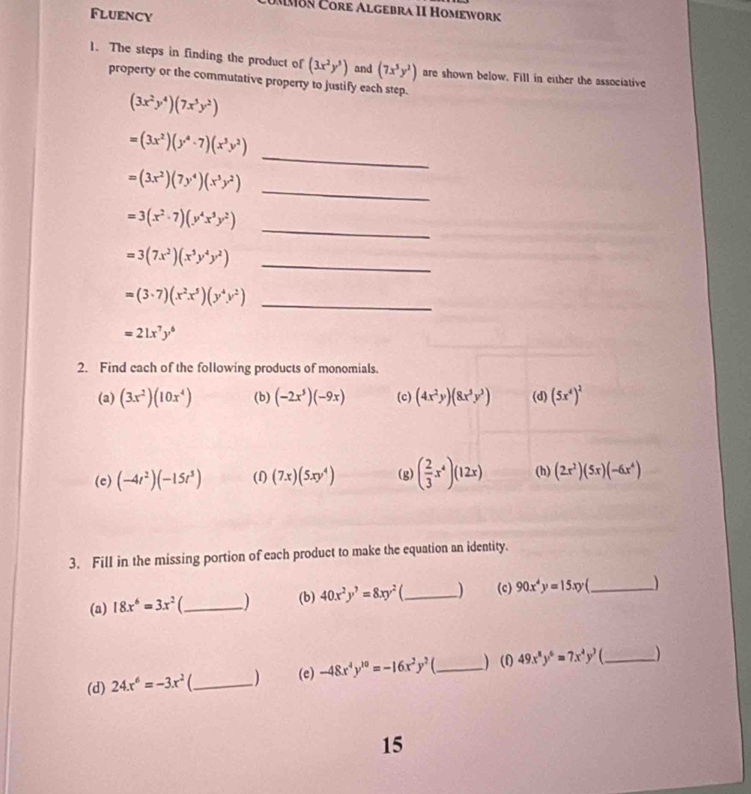 UMMBn Čore Algebra II Homework
Fluency
1. The steps in finding the product of (3x^2y^5) and (7x^5y^2) are shown below. Fill in either the associative
property or the commutative property to justify each step.
(3x^2y^4)(7x^3y^2)
_
=(3x^2)(y^4· 7)(x^3y^2)
=(3x^2)(7y^4)(x^5y^2)
_
_
=3(x^2· 7)(y^4x^5y^2)
_ =3(7x^2)(x^5y^4y^2)
=(3· 7)(x^2· x^5)(y^4y^2) _
=21x^7y^6
2. Find each of the following products of monomials.
(a) (3x^2)(10x^4) (b) (-2x^5)(-9x) (c) (4x^2y)(8x^5y^3) (d) (5x^4)^2
(e) (-4t^2)(-15t^5) (f) (7x)(5xy^4) (g) ( 2/3 x^4)(12x) (h) (2x^2)(5x)(-6x^4)
3. Fill in the missing portion of each product to make the equation an identity.
(a) 18x^6=3x^2 C_ ) (b) 40x^2y^7=8xy^2 _ ) (c) 90x^4y=15xy _
(d) 24x^6=-3x^2 _ ) (e) -48x^4y^(10)=-16x^2y^2 _) (1) 49x^8y^6=7x^4y^3 _
15