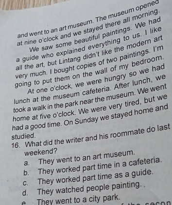 and went to an art museum. The museum opened
at nine o'clock and we stayed there all morning 
We saw some beautiful paintings. We had
a guide who explained everything to us. I like
all the art, but Lintang didn't like the modern art
very much. I bought copies of two paintings. I'm
going to put them on the wall of my bedroom.
At one o'clock, we were hungry so we had
lunch at the museum cafeteria. After lunch, we
took a walk in the park near the museum. We went
home at five o'clock. We were very tired, but we
had a good time. On Sunday we stayed home and
studied.
16. What did the writer and his roommate do last
weekend?
a. They went to an art museum.
b. They worked part time in a cafeteria.
c. They worked part time as a guide.
d. They watched people painting. .
They went to a city park.
n