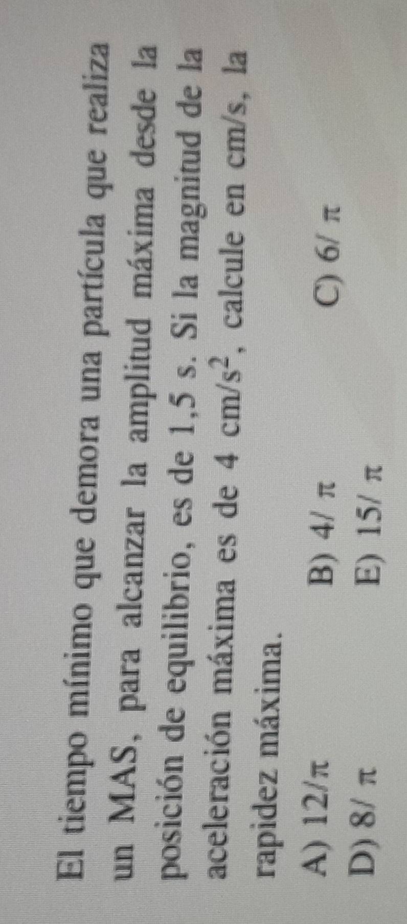 El tiempo mínimo que demora una partícula que realiza
un MAS, para alcanzar la amplitud máxima desde la
posición de equilibrio, es de 1,5 s. Si la magnitud de la
aceleración máxima es de 4cm/s^2 , calcule en cm/s, la
rapidez máxima.
A) 12/π B) 4/ π C) 6/ π
D) 8/ π E) 15/ π