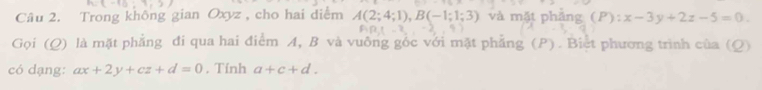 Trong không gian Oxyz , cho hai diểm A(2;4;1), B(-1;1;3) và mặt phăng (P):x-3y+2z-5=0.
AB⊥ -2
Gọi (Q) là mặt phẳng đi qua hai điểm A, B và vuông gốc với mặt phẳng (P). Biệt phương trình của (Q) 
có dạng: ax+2y+cz+d=0. Tính a+c+d.