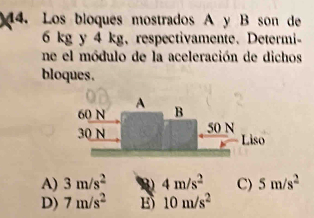 Los bloques mostrados A y B son de
6 kg y 4 kg, respectivamente. Determi-
ne el módulo de la aceleración de dichos
bloques.
A
beginarrayr 60N 30Nendarray
B
50 N
Liso
A) 3m/s^2 B 4m/s^2 C) 5m/s^2
D) 7m/s^2 E 10m/s^2