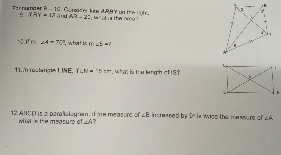 For number 9 - 10. Consider kite ARBY on the right. 
9.If RY=12 and AB=20 , what is the area? 
10. If m ∠ 4=70° , what is m∠ 5= ? 
11. In rectangle LINE, if LN=18cm , what is the length of IS? 
12. ABCD is a parallelogram. If the measure of ∠ B increased by 9° is twice the measure of ∠ A, 
what is the measure of ∠ A 2