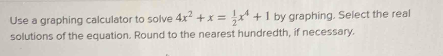 Use a graphing calculator to solve 4x^2+x= 1/2 x^4+1 by graphing. Select the real 
solutions of the equation. Round to the nearest hundredth, if necessary.