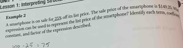 Lesson 1: Interpreting Stru 
A smartphone is on sale for 25% off its list price. The'sale price of the smartphone is $149.25 W 
Example 2 
expression can be used to represent the list price of the smartphone? Identify each term, coefficie 
constant, and factor of the expression described.