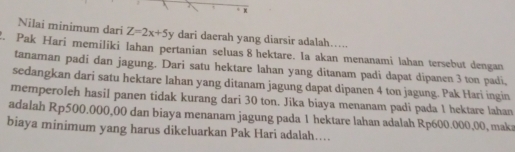 Nilai minimum dari Z=2x+5y dari daerah yang diarsir adalah… 
2. Pak Hari memiliki lahan pertanian seluas 8 hektare. Ia akan menanami lahan tersebut dengan 
tanaman padi dan jagung. Dari satu hektare lahan yang ditanam padi dapat dipanen 3 ton padi, 
sedangkan dari satu hektare lahan yang ditanam jagung dapat dipanen 4 ton jagung. Pak Hari ingin 
memperoleh hasil panen tidak kurang dari 30 ton. Jika biaya menanam padi pada 1 hektare lahan 
adalah Rp500.000,00 dan biaya menanam jagung pada 1 hektare lahan adalah Rp600.000,00, maka 
biaya minimum yang harus dikeluarkan Pak Hari adalah....