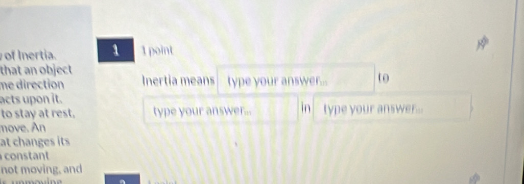 of Inertia. 1 point 
that an object 
me direction Inertia means type your answe l_1 , to 
acts upon it. 
to stay at rest, type your answ F_111 in type your answer... 
move. An 
at changes its 
constant 
not moving, and