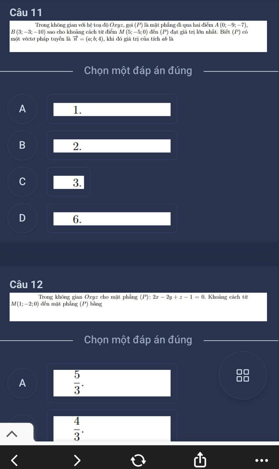 Trong không gian với hệ toạ độ Oxyz, gọi (P) là mặt phẳng đi qua hai điểm A(0;-9;-7),
B(3;-3;-10) sao cho khoảng cách từ điểm / u (5;-5;0) đến (P) đạt giá trị lớn nhất. Biết (P) có
một véctơ pháp tuyến là vector n=(a;b;4) , khi đó giá trị của tích ab là
Chọn một đáp án đúng
A
1.
B
2.
C
3.
D
6.
Câu 12
Trong không gian Oxyz cho mặt phẳng (P):2x-2y+z-1=0. Khoảng cách từ
M(1;-2;0) đến mặt phẳng (P) bằng
Chọn một đáp án đúng
A
 5/3 .
 4/3 .