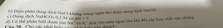 Điện phân dung dịch NaCl không màng ngăn thu được dung dịch NaOH. 
c) Dung dịch NaHCO₃ 0,1 M có pH< 7</tex>. 
d) Có thể phân biệt được ion Na^+ và K^+ * dựa vào mâu ngọn lửa khi đốt các hợp chất của chúng. 
Câu 38. Cho các phát biể u d u nèo đúne ?