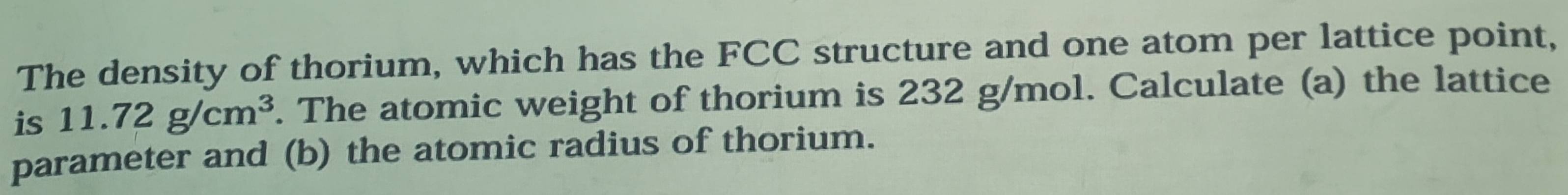 The density of thorium, which has the FCC structure and one atom per lattice point, 
is 11.72g/cm^3. The atomic weight of thorium is 232 g/mol. Calculate (a) the lattice 
parameter and (b) the atomic radius of thorium.