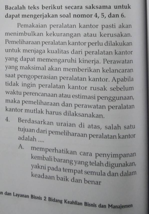 Bacalah teks berikut secara saksama untuk
dapat mengerjakan soal nomor 4, 5, dan 6.
Pemakaian peralatan kantor pasti akan
menimbulkan kekurangan atau kerusakan.
Pemeliharaan peralatan kantor perlu dilakukan
untuk menjaga kualitas dari peralatan kantor
yang dapat memengaruhi kinerja. Perawatan
yang maksimal akan memberikan kelancaran
saat pengoperasian peralatan kantor. Apabila
tidak ingin peralatan kantor rusak sebelum
waktu perencanaan atau estimasi penggunaan,
maka pemeliharaan dan perawatan peralatan
kantor mutlak harus dilaksanakan.
4. Berdasarkan uraian di atas, salah satu
tujuan dari pemeliharaan peralatan kantor
adalah ....
A. memperhatikan cara penyimpanan
kembali barang yang telah digunakan,
yakni pada tempat semula dan dalam
keadaan baik dan benar
in dan Layanan Bisnis 2 Bidang Keahlian Bisnis dan Manajemen