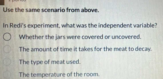 Use the same scenario from above.
In Redi's experiment, what was the independent variable?
Whether the jars were covered or uncovered.
The amount of time it takes for the meat to decay.
The type of meat used.
The temperature of the room.