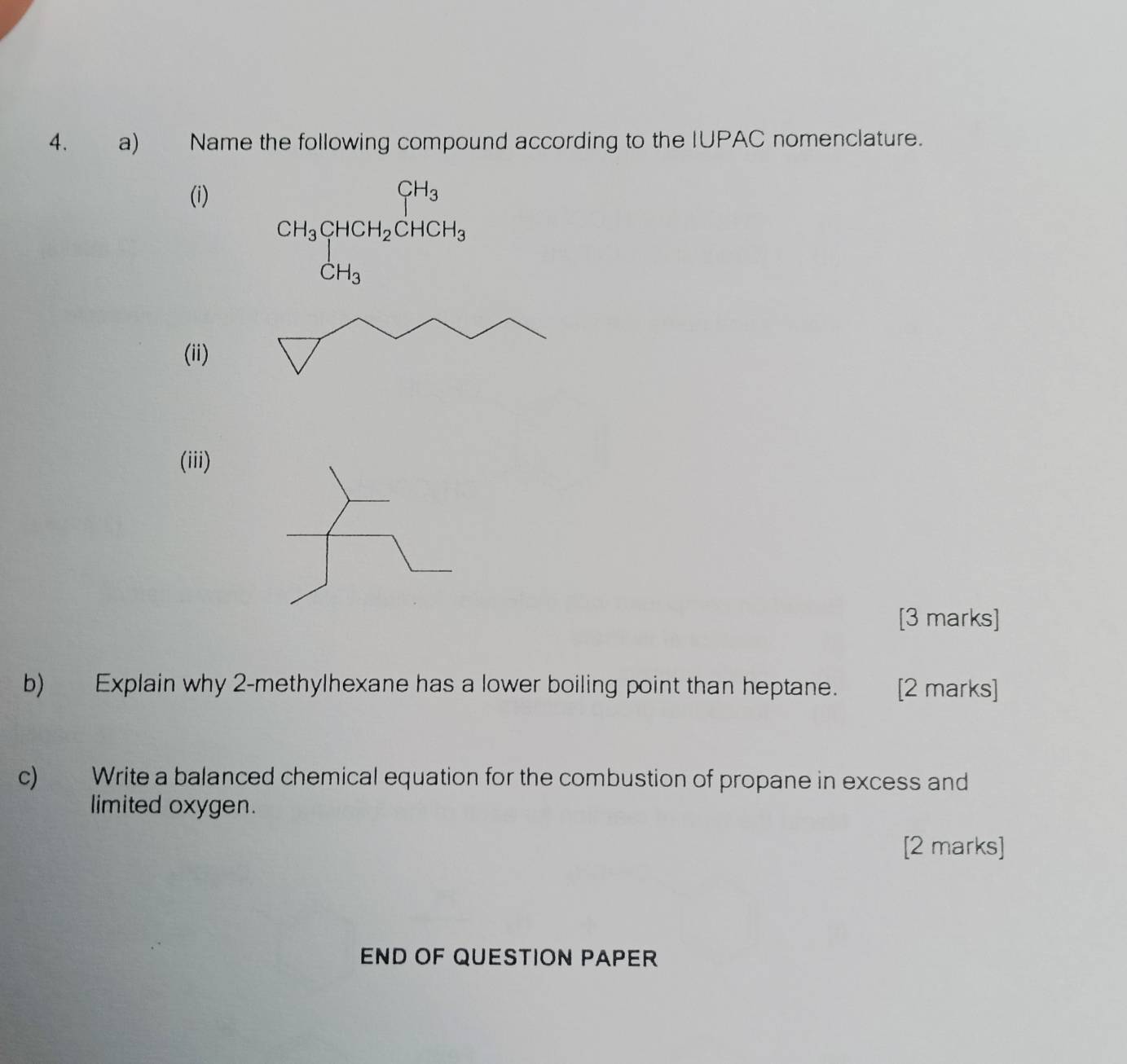 Name the following compound according to the IUPAC nomenclature. 
(i)
CH_3beginarrayl CHCH_2CHCH_3
(ii) 
(iii) 
[3 marks] 
b) Explain why 2-methylhexane has a lower boiling point than heptane. [2 marks] 
c) Write a balanced chemical equation for the combustion of propane in excess and 
limited oxygen. 
[2 marks] 
END OF QUESTION PAPER