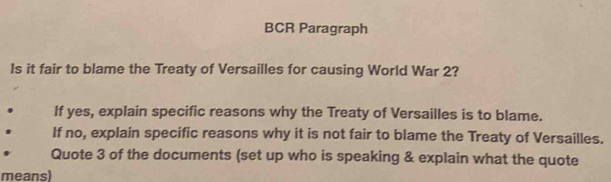 BCR Paragraph 
Is it fair to blame the Treaty of Versailles for causing World War 2? 
If yes, explain specific reasons why the Treaty of Versailles is to blame. 
If no, explain specific reasons why it is not fair to blame the Treaty of Versailles. 
Quote 3 of the documents (set up who is speaking & explain what the quote 
means)