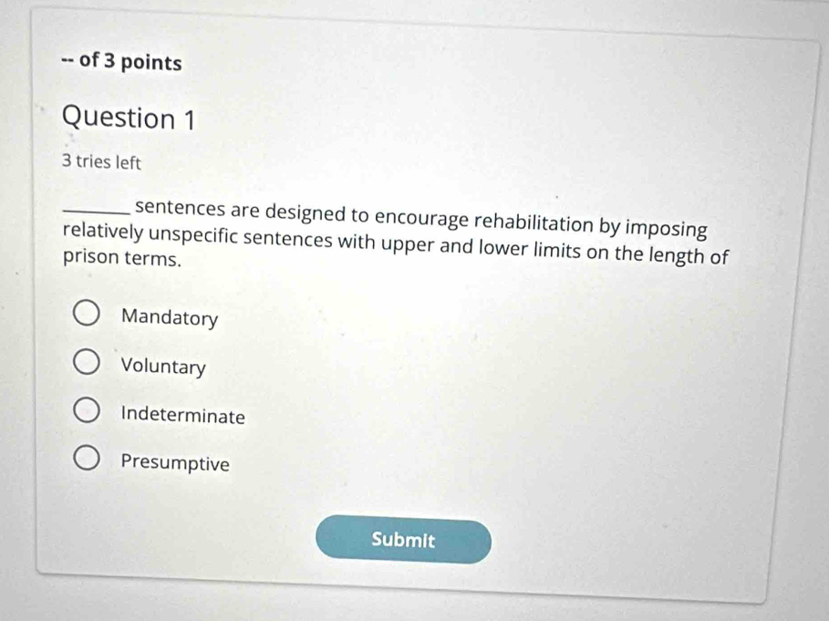 of 3 points
Question 1
3 tries left
_sentences are designed to encourage rehabilitation by imposing
relatively unspecific sentences with upper and lower limits on the length of
prison terms.
Mandatory
Voluntary
Indeterminate
Presumptive
Submit