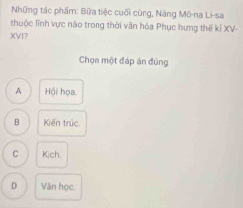 Những tác phẩm: Bữa tiệc cuối cùng, Nàng Mô-na Li-sa
thuộc lĩnh vực nào trong thời văn hóa Phục hưng thế kỉ XV-
XVI?
Chọn một đáp án đúng
A Hội họa.
B Kiến trúc.
C Kịch.
D Văn học.