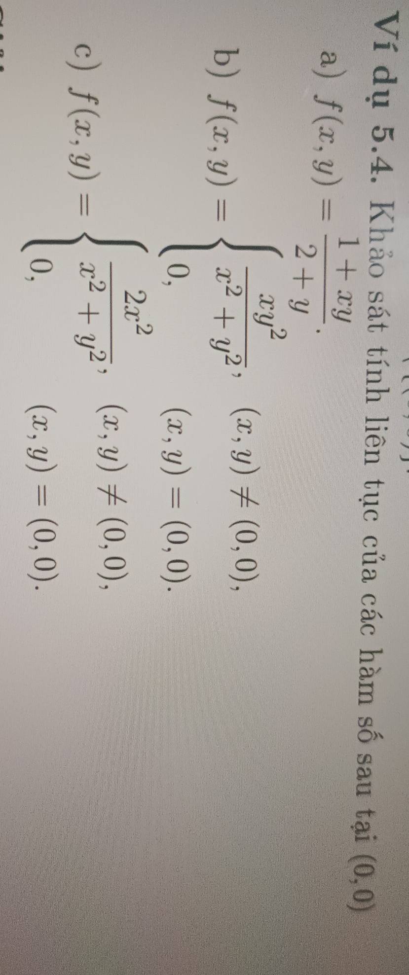 Ví dụ 5.4. Khảo sát tính liên tục của các hàm số sau tại (0,0)
a) f(x,y)= (1+xy)/2+y . 
b) f(x,y)=beginarrayl  xy^2/x^2+y^2 ,(x,y)!= (0,0), 0,(x,y)=(0,0).endarray.
c) f(x,y)=beginarrayl  2x^2/x^2+y^2 ,(x,y)!= (0,0), 0,(x,y)=(0,0).endarray.