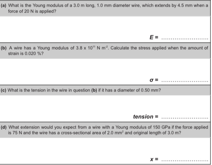 What is the Young modulus of a 3.0 m long, 1.0 mm diameter wire, which extends by 4.5 mm when a 
force of 20 N is applied? 
_ E=
(b) A wire has a Young modulus of 3.8* 10^(11)Nm^(-2). Calculate the stress applied when the amount of 
strain is 0.020 %? 
_ sigma = 
(c) What is the tension in the wire in question (b) if it has a diameter of 0.50 mm? 
tension =_ 
(d) What extension would you expect from a wire with a Young modulus of 150 GPa if the force applied 
is 75 N and the wire has a cross-sectional area of 2.0mm^2 and original length of 3.0 m? 
_ x=