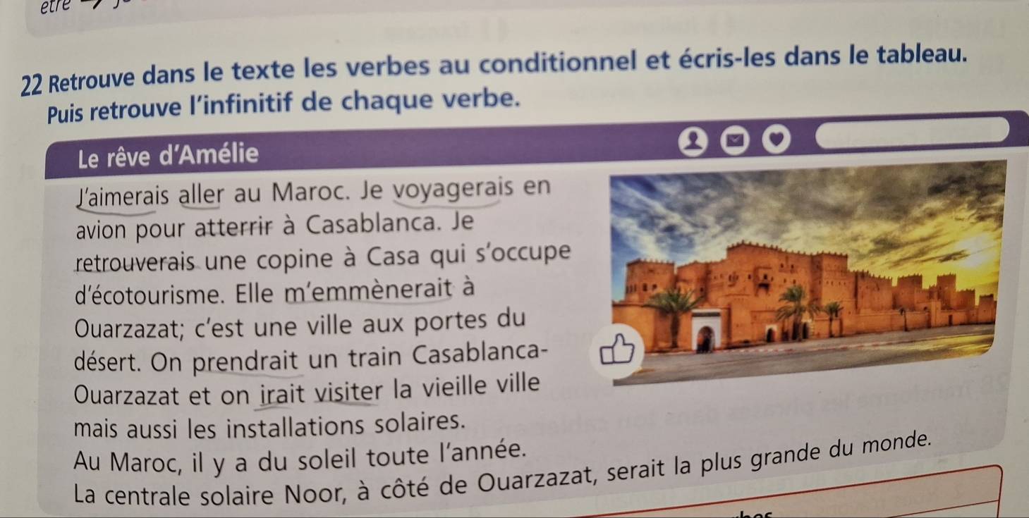 Retrouve dans le texte les verbes au conditionnel et écris-les dans le tableau. 
Puis retrouve l’infinitif de chaque verbe. 
Le rêve d'Amélie 
Laimerais aller au Maroc. Je voyagerais en 
avion pour atterrir à Casablanca. Je 
retrouverais une copine à Casa qui s'occupe 
d'écotourisme. Elle m'emmènerait à 
Ouarzazat; c'est une ville aux portes du 
désert. On prendrait un train Casablanca- 
Ouarzazat et on irait visiter la vieille ville 
mais aussi les installations solaires. 
Au Maroc, il y a du soleil toute l'année. 
La centrale solaire Noor, à côté de Ouarzazat, serait la plus grande du monde.