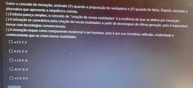 Sobre o conceito de inovação, assinale (V) quando a proposição for verdadeira e (F) quando for falsa. Depois, assinale a
alternativa que apresenta a sequência correta.
( ) Embora pareça simples, o conceito de 'criação de novas realidades" é a essência do que se define por inovação.
( ) A inovação se caracteriza pela criação de novas realidades a partir de tecnologias de última geração, pois é impossível
inovar com tecnologias convencionais.
( )A inovação requer como componente essencial o ser humano, pois é por sua iniciativa, reflexão, criatividade e
conhecimento que se criam novas realidades.
a ) F, F, F
b ) F, F, V
c ) V, F, V
d ) F, V, V
e ) V, V, F