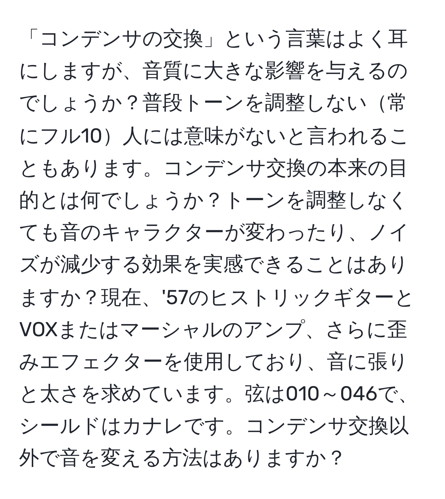 「コンデンサの交換」という言葉はよく耳にしますが、音質に大きな影響を与えるのでしょうか？普段トーンを調整しない常にフル10人には意味がないと言われることもあります。コンデンサ交換の本来の目的とは何でしょうか？トーンを調整しなくても音のキャラクターが変わったり、ノイズが減少する効果を実感できることはありますか？現在、'57のヒストリックギターとVOXまたはマーシャルのアンプ、さらに歪みエフェクターを使用しており、音に張りと太さを求めています。弦は010～046で、シールドはカナレです。コンデンサ交換以外で音を変える方法はありますか？