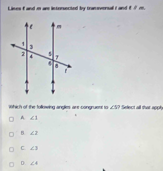 Lines 8 and m are intersected by transverzal I and ell parallel m. 
Which of the following angles are congruent to ∠ 5 ? Select all that apply
A. ∠ 1
B. ∠ 2
C. ∠ 3
D. ∠ 4