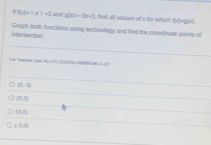 f(x)=|x|+3 and g(x)=-3x+3 find alll values of x for which f(x)=g(x). 
Graph both functions using technology and find the coordinate points of
intersection.
For Teacher User A1 IFE 13) D ÖK2!430000 M6IIQ7
(0,-3)
(0,3)
(3,0)
(-3,0)