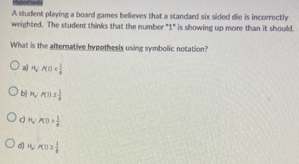 Hypothesis
A student playing a board games believes that a standard six sided die is incorrectly
weighted. The student thinks that the number "1" is showing up more than it should.
What is the alternative hypothesis using symbolic notation?
a) H_a:P(1)
b) H_a:P(1)≤  1/6 
c) H_2:P(1)> 1/6 
d) H_2:P(1)≥  1/6 