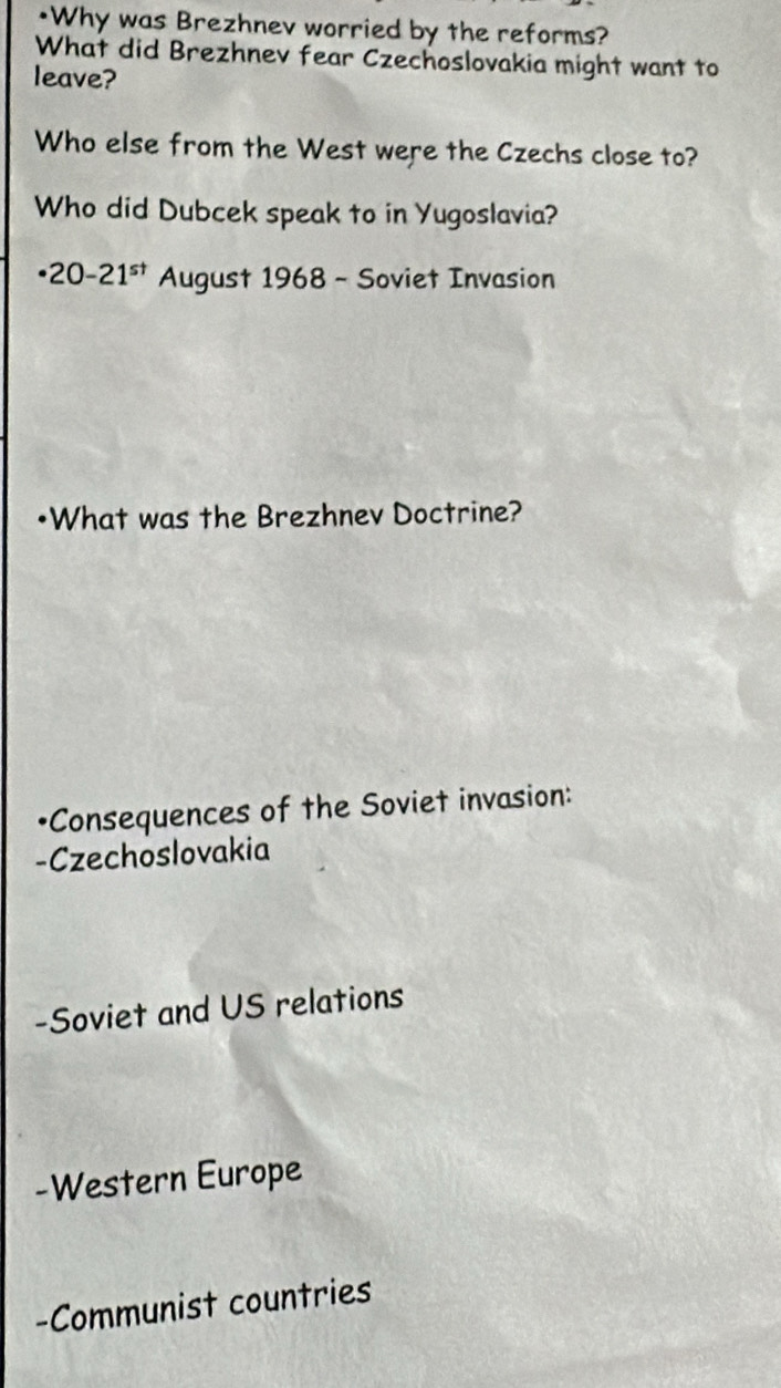 •Why was Brezhnev worried by the reforms?
What did Brezhnev fear Czechoslovakia might want to
leave?
Who else from the West were the Czechs close to?
Who did Dubcek speak to in Yugoslavia?
· 20-21^(st) August 1968 - Soviet Invasion
•What was the Brezhnev Doctrine?
•Consequences of the Soviet invasion:
-Czechoslovakia
-Soviet and US relations
-Western Europe
-Communist countries