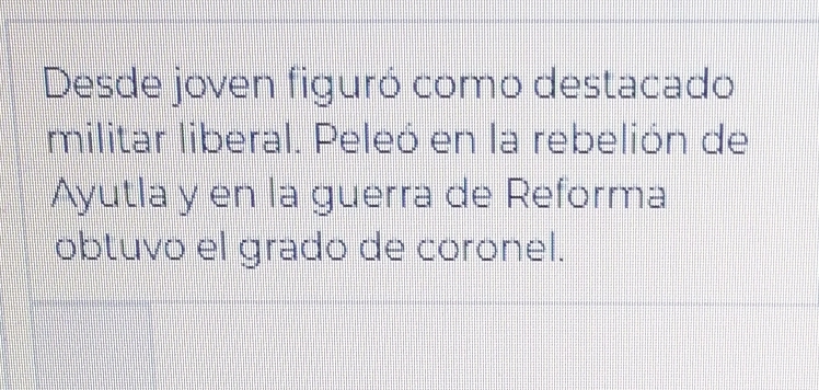 Desde joven figuró como destacado 
militar liberal. Peleó en la rebelión de 
Ayutla y en la guerra de Reforma 
obtuvo el grado de coronel.