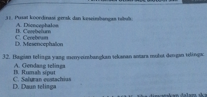 Pusat koordinasi gerak dan keseimbangan tubuh:
A. Diencephalon
B. Cerebelum
C. Cerebrum
D. Mesencephalon
32. Bagian telinga yang menyeimbangkan tekanan antara mulut dengan telinga:
A. Gendang telinga
B. Rumah siput
C. Saluran eustachius
D. Daun telinga
di n v a takan dalam ska