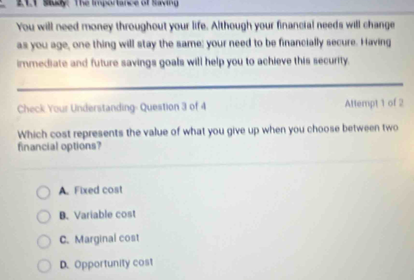 211 Say. The importance of Saving
You will need money throughout your life. Although your financial needs will change
as you age, one thing will stay the same; your need to be financially secure. Having
immediate and future savings goals will help you to achieve this security.
Check Your Understanding- Question 3 of 4 Attempt 1 of 2
Which cost represents the value of what you give up when you choose between two
financial options?
A. Fixed cost
B.Variable cost
C. Marginal cost
D.Opportunity cost