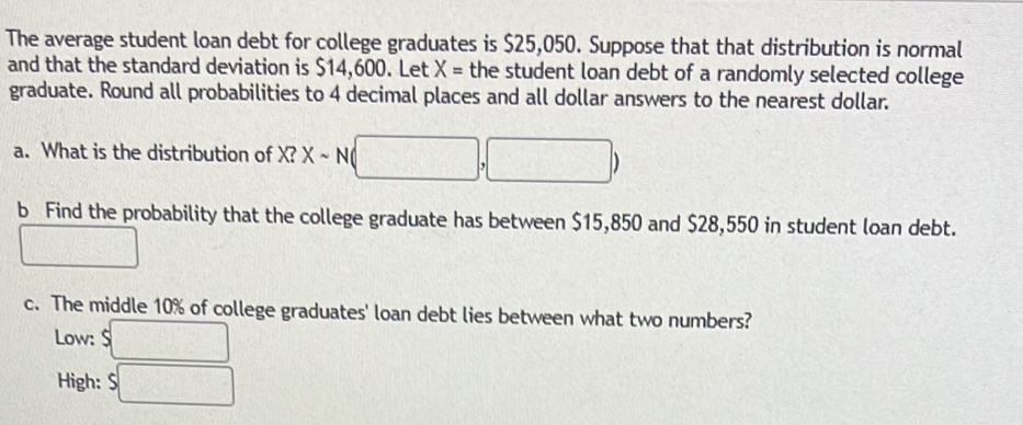 The average student loan debt for college graduates is $25,050. Suppose that that distribution is normal
and that the standard deviation is $14,600. Let X= the student loan debt of a randomly selected college
graduate. Round all probabilities to 4 decimal places and all dollar answers to the nearest dollar.
a. What is the distribution of X? Xsim N( (□ ,□ )
b Find the probability that the college graduate has between $15,850 and $28,550 in student loan debt.
□ 
c. The middle 10% of college graduates' loan debt lies between what two numbers?
Low: $□
High: $□