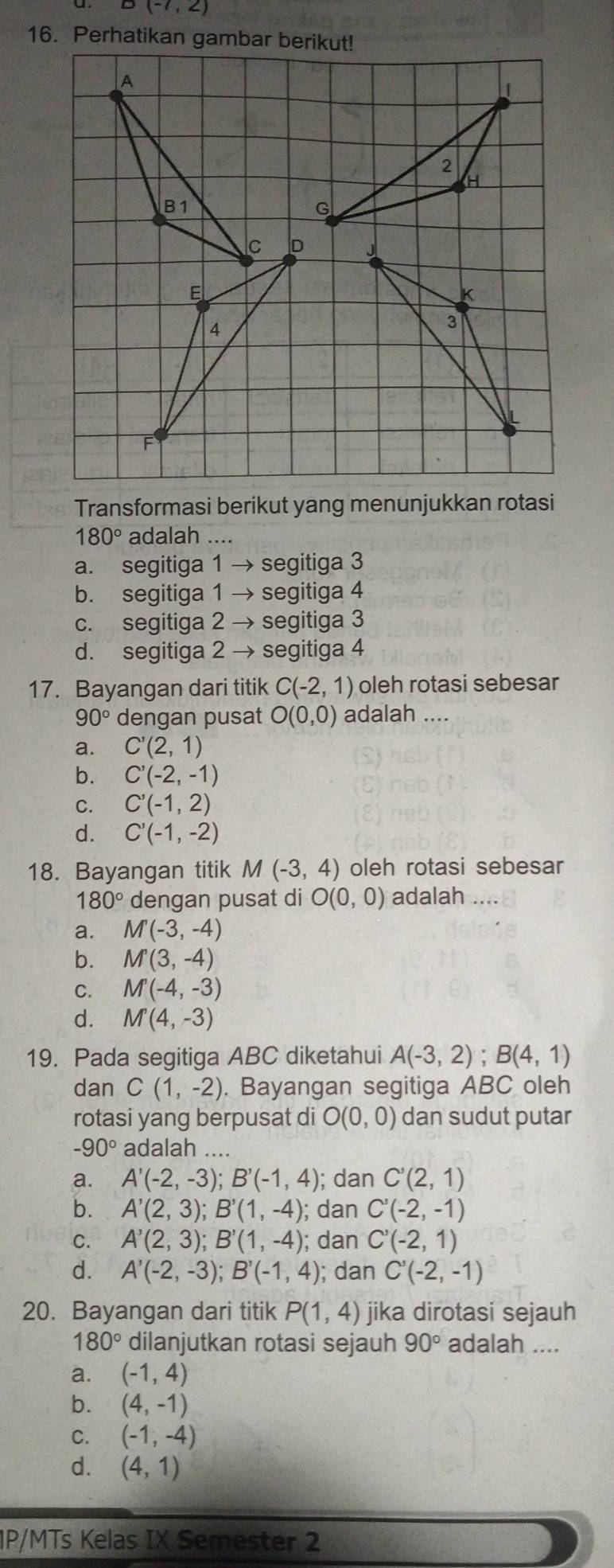 B(-7,2)
16. Perhatikan gambar berikut!
 
Transformasi berikut yang menunjukkan rotasi
180° adalah ....
a. segitiga 1 → segitiga 3
b. segitiga 1 → segitiga 4
c. segitiga 2 → segitiga 3
d. segitiga 2 → segitiga 4
17. Bayangan dari titik C(-2,1) oleh rotasi sebesar
90° dengan pusat O(0,0) adalah ....
a. C'(2,1)
b. C'(-2,-1)
C. C'(-1,2)
d. C'(-1,-2)
18. Bayangan titik M(-3,4) oleh rotasi sebesar
180° dengan pusat di O(0,0) adalah ....
a. M(-3,-4)
b. M'(3,-4)
C. M(-4,-3)
d. M'(4,-3)
19. Pada segitiga ABC diketahui A(-3,2);B(4,1)
dan C(1,-2). Bayangan segitiga ABC oleh
rotasi yang berpusat di O(0,0) dan sudut putar
-90° adalah ....
a. A'(-2,-3);B'(-1,4); dan C'(2,1)
b. A'(2,3);B'(1,-4); dan C'(-2,-1)
C. A'(2,3);B'(1,-4); dan C'(-2,1)
d. A'(-2,-3);B'(-1,4) ); dan C'(-2,-1)
20. Bayangan dari titik P(1,4) jika dirotasi sejauh
180° dilanjutkan rotasi sejauh 90° adalah ....
a. (-1,4)
b. (4,-1)
C. (-1,-4)
d. (4,1)
1P/MTs Kelas IX Semester 2