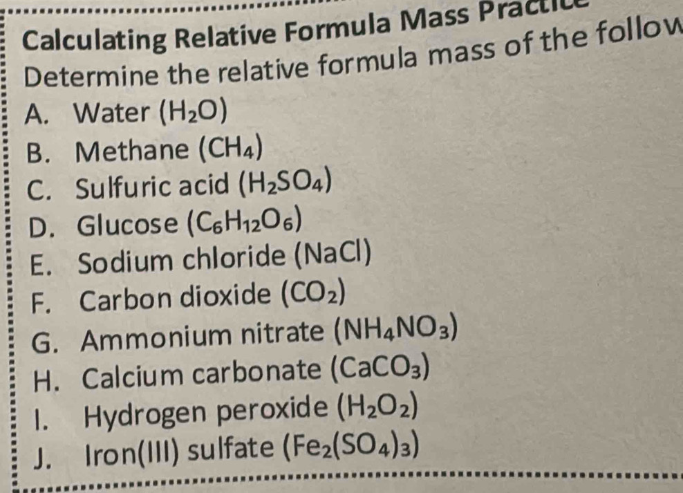 Calculating Relative Formula Mass Prau 
Determine the relative formula mass of the follow 
A. Water (H_2O)
B. Methane (CH_4)
C. Sulfuric acid (H_2SO_4)
D. Glucose (C_6H_12O_6)
E. Sodium chloride (NaCl) 
F. Carbon dioxide (CO_2)
G. Ammonium nitrate (NH_4NO_3)
H. Calcium carbonate (CaCO_3)
1. Hydrogen peroxide (H_2O_2)
J. Iron(III) sulfate (Fe_2(SO_4)_3)