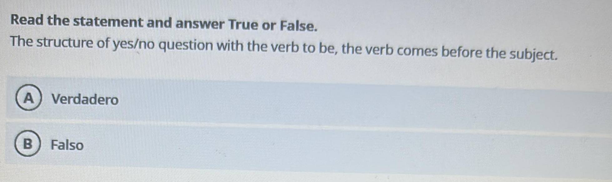 Read the statement and answer True or False.
The structure of yes/no question with the verb to be, the verb comes before the subject.
AVerdadero
B  Falso