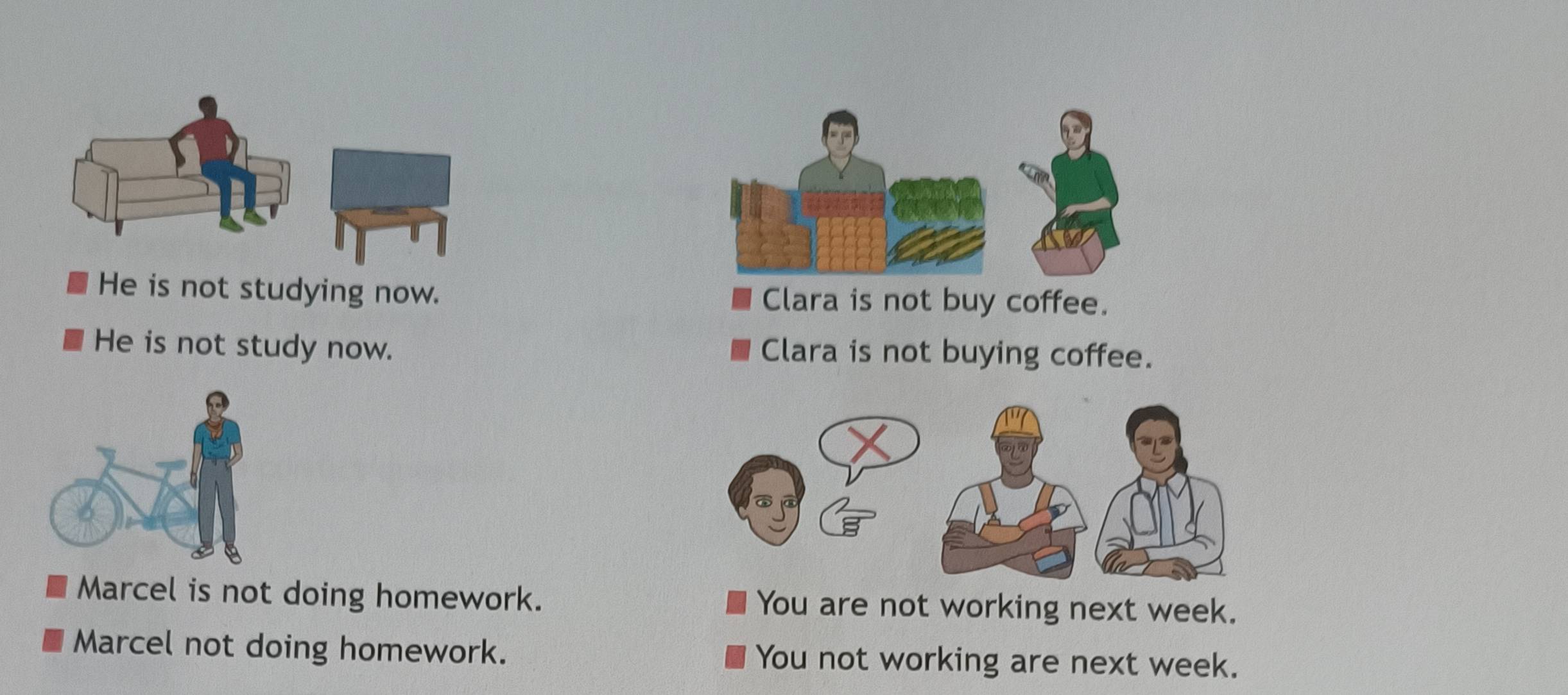 He is not studying now. Clara is not buy coffee.
He is not study now. Clara is not buying coffee.
Marcel is not doing homework. You are not working next week.
Marcel not doing homework. You not working are next week.