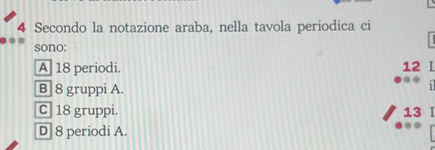 Secondo la notazione araba, nella tavola periodica ci
sono:
A 18 periodi. 12 I
B] 8 gruppi A.
i
C 18 gruppi. 13 I
D 8 periodi A.