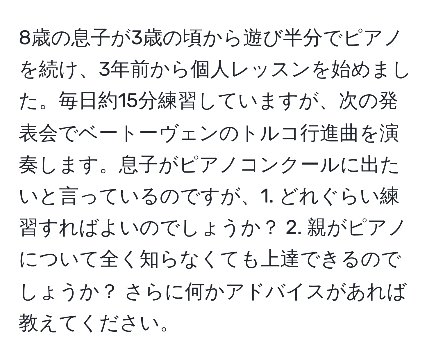 8歳の息子が3歳の頃から遊び半分でピアノを続け、3年前から個人レッスンを始めました。毎日約15分練習していますが、次の発表会でベートーヴェンのトルコ行進曲を演奏します。息子がピアノコンクールに出たいと言っているのですが、1. どれぐらい練習すればよいのでしょうか？ 2. 親がピアノについて全く知らなくても上達できるのでしょうか？ さらに何かアドバイスがあれば教えてください。