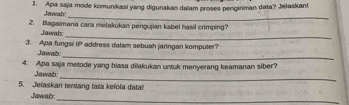 Apa saja mode komunikasi yang digunakan dalam proses pengiriman data? Jelaskan! 
_ 
Jawab: 
2. Bagaimana cara melakukan pengujian kabel hasil crimping? 
_ 
Jawab: 
3. Apa fungsi IP address dalam sebuah jaringan komputer? 
_ 
Jawab: 
4. Apa saja metode yang biasa dilakukan untuk menyerang keamanan siber? 
_ 
Jawab: 
5. Jelaskan tentang tata kelola data! 
_ 
Jawab: