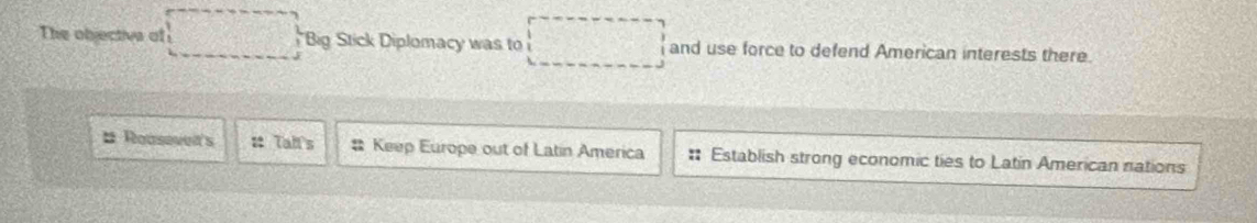 The objective of Big Stick Diplomacy was to and use force to defend American interests there.
# Reasevet's # Tall's # Keep Europe out of Latin America : Establish strong economic ties to Latin American nations