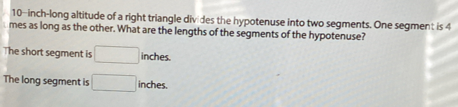 10-inch -long altitude of a right triangle divides the hypotenuse into two segments. One segment is 4
mes as long as the other. What are the lengths of the segments of the hypotenuse? 
The short segment is □ inches. 
The long segment is □ inches.